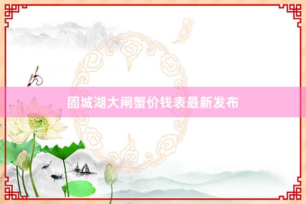 固城湖大闸蟹价钱表最新发布
